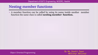 Nesting member functions
Department of E&TC Engineering, MCERC, Nashik
Object Oriented Programming
By- Ms. Dipali K. Pawar
ME(Comp) , BE(Comp)
• A member function can be called by using its name inside another member
function the same class is called nesting member function.
 