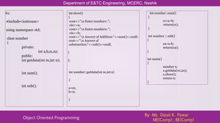 Ex:
#include<iostream>
using namespace std;
class number
{
private:
int a,b,s1,s2;
public:
int getdata(int m,int n);
int sum();
int sub();
Department of E&TC Engineering, MCERC, Nashik
Object Oriented Programming
By- Ms. Dipali K. Pawar
ME(Comp) , BE(Comp)
int show()
{
cout<<"n Enter number1: ";
cin>>a;
cout<<"n Enter number2: ";
cin>>b;
cout<<"n Answer of Addition:"<<sum()<<endl;
cout<<"n Answer of
substraction:"<<sub()<<endl;
}
};
int number::getdata(int m,int n)
{
a=m;
b=n;
}
int number::sum()
{
s1=a+b;
return(s1);
}
int number :: sub()
{
s2=a-b;
return(s2);
}
int main()
{
number x;
x.getdata(10,20);
x.show();
return 0;
}
 