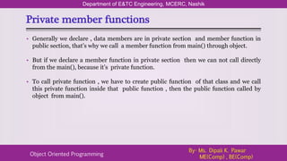 Private member functions
Department of E&TC Engineering, MCERC, Nashik
Object Oriented Programming
By- Ms. Dipali K. Pawar
ME(Comp) , BE(Comp)
• Generally we declare , data members are in private section and member function in
public section, that’s why we call a member function from main() through object.
• But if we declare a member function in private section then we can not call directly
from the main(), because it’s private function.
• To call private function , we have to create public function of that class and we call
this private function inside that public function , then the public function called by
object from main().
 