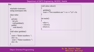 Department of E&TC Engineering, MCERC, Nashik
Object Oriented Programming
By- Ms. Dipali K. Pawar
ME(Comp) , BE(Comp)
Ex:
#include<iostream>
using namespace std;
class value
{
private:
int a,b;
void getdata();
public:
void show();
};
void value::getdata()
{
cout<<"Enter number1: ";
cin>>a;
cout<<"Enter number2: ";
cin>>b;
}
void value::show()
{
getdata();
cout<<"Two numbers are "<<a <<"n"<<b;
}
int main()
{
value v;
v.show();
return 0;
}
 