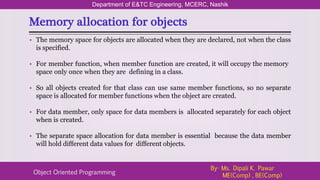 Memory allocation for objects
Department of E&TC Engineering, MCERC, Nashik
Object Oriented Programming
By- Ms. Dipali K. Pawar
ME(Comp) , BE(Comp)
• The memory space for objects are allocated when they are declared, not when the class
is specified.
• For member function, when member function are created, it will occupy the memory
space only once when they are defining in a class.
• So all objects created for that class can use same member functions, so no separate
space is allocated for member functions when the object are created.
• For data member, only space for data members is allocated separately for each object
when is created.
• The separate space allocation for data member is essential because the data member
will hold different data values for different objects.
 