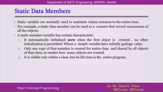 Static Data Members
Department of E&TC Engineering, MCERC, Nashik
Object Oriented Programming
By- Ms. Dipali K. Pawar
ME(Comp) , BE(Comp)
• Static variable are normally used to maintain values common to the entire class.
• For example, a static data member can be used as a counter that record occurrences of
all the objects.
• A static member variable has certain characteristic:
1. It automatically initialized zero when the first object is created , no other
initialization is permitted. Where a simple variable have initially garbage value.
2. Only one copy of that member is created for entire class and shared by all objects
of that class, no matter how many objects are created.
3. It is visible only within a class, but its life time is the entire program.
 