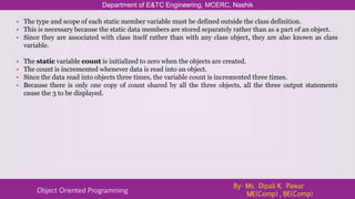 Department of E&TC Engineering, MCERC, Nashik
Object Oriented Programming
By- Ms. Dipali K. Pawar
ME(Comp) , BE(Comp)
• The type and scope of each static member variable must be defined outside the class definition.
• This is necessary because the static data members are stored separately rather than as a part of an object.
• Since they are associated with class itself rather than with any class object, they are also known as class
variable.
• The static variable count is initialized to zero when the objects are created.
• The count is incremented whenever data is read into an object.
• Since the data read into objects three times, the variable count is incremented three times.
• Because there is only one copy of count shared by all the three objects, all the three output statements
cause the 3 to be displayed.
 