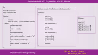 Department of E&TC Engineering, MCERC, Nashik
Object Oriented Programming
By- Ms. Dipali K. Pawar
ME(Comp) , BE(Comp)
Ex:
#include<iostream>
using namespace std;
class test
{
int code;
static int count; //static member variable
public:
void setcode(void)
{
code = ++count;
}
void showcode(void)
{
cout<<“object number:”<<code<<“n”;
}
static void showcount(void)
{
cout<<“count:”<<count<<“n”;
}
};
int item:: count; //definition of static data member
int main()
{
test t1,t2;
t1.setcode();
t2.setcode();
test:: showcount();
test t3;
t3.setcode();
test:: showcount();
t1.showcode();
t2.showcode();
t3.showcode();
return 0;
}
Output:
count: 2
count: 3
object number: 1
object number: 2
object number: 3
 