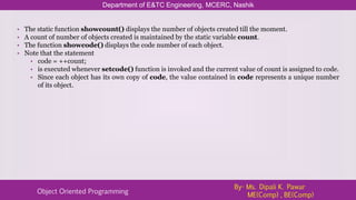 Department of E&TC Engineering, MCERC, Nashik
Object Oriented Programming
By- Ms. Dipali K. Pawar
ME(Comp) , BE(Comp)
• The static function showcount() displays the number of objects created till the moment.
• A count of number of objects created is maintained by the static variable count.
• The function showcode() displays the code number of each object.
• Note that the statement
• code = ++count;
• is executed whenever setcode() function is invoked and the current value of count is assigned to code.
• Since each object has its own copy of code, the value contained in code represents a unique number
of its object.
 