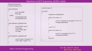 Department of E&TC Engineering, MCERC, Nashik
Object Oriented Programming
By- Ms. Dipali K. Pawar
ME(Comp) , BE(Comp)
#include<iostream>
using namespace std;
class employee
{
char name[30];
float age;
public:
void getdata(void);
void putdata(void);
};
void employee:: getdata(void)
{
cout<<“Enter name:”;
cin>>name;
cout<<“Enter age:”;
cin>>age;
}
void employee:: putdata(void)
{
cout<<“name:”<<name<<“n”;
cout<<“age:”<<age<<“n”;
}
const int size=3;
int main()
{
employee manager[size];
for(int i=0; i<size; i++)
{
cout<<“n Details of manager”<<i+1<<“n”;
manager[i].getdata();
}
cout<<“n”;
for(int i=0; i<size; i++)
{
cout<<“n manager”<<i+1<<“n”;
manager[i].putdata();
}
return 0;
}
 