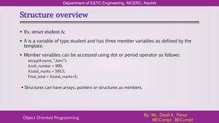 Structure overview
Department of E&TC Engineering, MCERC, Nashik
Object Oriented Programming
By- Ms. Dipali K. Pawar
ME(Comp) , BE(Comp)
 Ex. struct student A;
 A is a variable of type student and has three member variables as defined by the
template.
 Member variables can be accessed using dot or period operator as follows:
strcpy(A.name, “John”);
A.roll_number = 999;
A.total_marks = 595.5;
Final_total = A.total_marks+5;
 Structures can have arrays, pointers or structures as members.
 