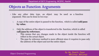 Objects as Function Arguments
Department of E&TC Engineering, MCERC, Nashik
Object Oriented Programming
By- Ms. Dipali K. Pawar
ME(Comp) , BE(Comp)
• Like any other data type, an object may be used as a function
argument. This can be done in two way:
1. A copy of the entire object is passed to the function, which is called call/pass
by value.
2. Only the address of the object is transferred to the function, which is called
call/pass by reference.
• This means that any changes made to the object inside the function will
reflect in the actual object.
• The pass by reference method is more efficient since it requires to pass only
the address of the object and not the entire object.
 