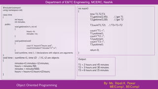 Department of E&TC Engineering, MCERC, Nashik
Object Oriented Programming
By- Ms. Dipali K. Pawar
ME(Comp) , BE(Comp)
#include<iostream>
using namespace std;
class time
{
int hours;
int minutes;
public:
void gettime(int h, int m)
{
hours =h;
minutes =m;
}
void puttime(void)
{
cout << hours<<“hours and”;
cout<<minutes<<“minutes”<<“n”;
}
void sum(time, time ); //declarations with objects are arguments
};
void time :: sum(time t1, time t2) //t1, t2 are objects
{
minutes=t1.minutes+ t2.minutes;
hours = minutes/60;
minutes = minutes%60;
hours = hours+t1.hours+t2.hours;
}
int main()
{
time T1,T2,T3;
T1.gettime(2,45); //get T1
T2.gettime(3,30); //get T2
T3.sum(T1,T2); //T3=T1+T2
cout<<“T1 =”;
T1.puttime();
cout<<“T2 =”;
T2.puttime();
cout<<“T3 =”;
T3.puttime();
return 0;
}
Output:
T1 = 2 hours and 45 minutes
T2 = 3 hours and 30 minutes
T3 = 6 hours and 15 minutes
 