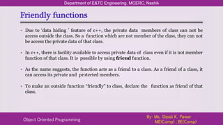 Friendly functions
Department of E&TC Engineering, MCERC, Nashik
Object Oriented Programming
By- Ms. Dipali K. Pawar
ME(Comp) , BE(Comp)
• Due to ‘data hiding ’ feature of c++, the private data members of class can not be
access outside the class. So a function which are not member of the class, they can not
be access the private data of that class.
• In c++, there is facility available to access private data of class even if it is not member
function of that class. It is possible by using friend function.
• As the name suggests, the function acts as a friend to a class. As a friend of a class, it
can access its private and protected members.
• To make an outside function “friendly” to class, declare the function as friend of that
class.
 