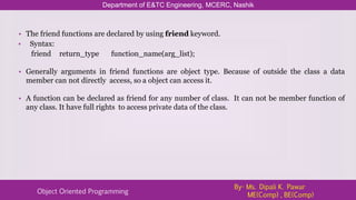 Department of E&TC Engineering, MCERC, Nashik
Object Oriented Programming
By- Ms. Dipali K. Pawar
ME(Comp) , BE(Comp)
• The friend functions are declared by using friend keyword.
• Syntax:
friend return_type function_name(arg_list);
• Generally arguments in friend functions are object type. Because of outside the class a data
member can not directly access, so a object can access it.
• A function can be declared as friend for any number of class. It can not be member function of
any class. It have full rights to access private data of the class.
 