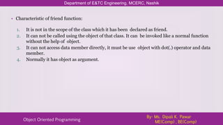 Department of E&TC Engineering, MCERC, Nashik
Object Oriented Programming
By- Ms. Dipali K. Pawar
ME(Comp) , BE(Comp)
• Characteristic of friend function:
1. It is not in the scope of the class which it has been declared as friend.
2. It can not be called using the object of that class. It can be invoked like a normal function
without the help of object.
3. It can not access data member directly, it must be use object with dot(.) operator and data
member.
4. Normally it has object as argument.
 