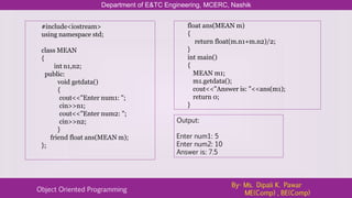 Department of E&TC Engineering, MCERC, Nashik
Object Oriented Programming
By- Ms. Dipali K. Pawar
ME(Comp) , BE(Comp)
#include<iostream>
using namespace std;
class MEAN
{
int n1,n2;
public:
void getdata()
{
cout<<"Enter num1: ";
cin>>n1;
cout<<"Enter num2: ";
cin>>n2;
}
friend float ans(MEAN m);
};
float ans(MEAN m)
{
return float(m.n1+m.n2)/2;
}
int main()
{
MEAN m1;
m1.getdata();
cout<<"Answer is: "<<ans(m1);
return 0;
}
Output:
Enter num1: 5
Enter num2: 10
Answer is: 7.5
 