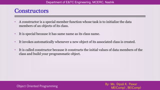 Constructors
Department of E&TC Engineering, MCERC, Nashik
Object Oriented Programming
By- Ms. Dipali K. Pawar
ME(Comp) , BE(Comp)
• A constructor is a special member function whose task is to initialize the data
members of an objects of its class.
• It is special because it has same name as its class name.
• It invokes automatically whenever a new object of its associated class is created.
• It is called constructor because it constructs the initial values of data members of the
class and build your programmatic object.
 