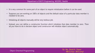 Department of E&TC Engineering, MCERC, Nashik
Object Oriented Programming
By- Ms. Dipali K. Pawar
ME(Comp) , BE(Comp)
• It is very common for some part of an object to require initialization before it can be used.
• Suppose you are working on 100's of objects and the default value of a particular data member is
needed to be zero.
• Initializing all objects manually will be very tedious job.
• Instead, you can define a constructor function which initializes that data member to zero. Then
all you have to do is declare object and constructor will initialize object automatically.
 