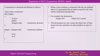 Department of E&TC Engineering, MCERC, Nashik
Object Oriented Programming
By- Ms. Dipali K. Pawar
ME(Comp) , BE(Comp)
A constructor is declared and defined as follows:
//class with a constructor
class integer
{
int m,n:
public:
integer(void); //constructor declared
};
integer :: integer(void) //constructor defined
{
m=0;
n=0;
}
• When a class contains a constructor like the one defined
above it is guaranteed that an object created by the class
will be initialized automatically.
• For example, the declaration
integer int1; //object int1 created
• This declaration not only creates the object int1 of type
integer but also initializes its data members m and n to
zero.
 