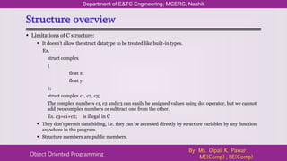 Structure overview
Department of E&TC Engineering, MCERC, Nashik
Object Oriented Programming
By- Ms. Dipali K. Pawar
ME(Comp) , BE(Comp)
 Limitations of C structure:
 It doesn’t allow the struct datatype to be treated like built-in types.
Ex.
struct complex
{
float x;
float y;
};
struct complex c1, c2, c3;
The complex numbers c1, c2 and c3 can easily be assigned values using dot operator, but we cannot
add two complex numbers or subtract one from the other.
Ex. c3=c1+c2; is illegal in C
 They don’t permit data hiding, i.e. they can be accessed directly by structure variables by any function
anywhere in the program.
 Structure members are public members.
 