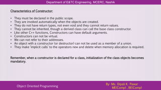 Department of E&TC Engineering, MCERC, Nashik
Object Oriented Programming
By- Ms. Dipali K. Pawar
ME(Comp) , BE(Comp)
Characteristics of Constructor:
• They must be declared in the public scope.
• They are invoked automatically when the objects are created.
• They do not have return types, not even void and they cannot return values.
• They cannot be inherited, though a derived class can call the base class constructor.
• Like other C++ functions, Constructors can have default arguments.
• Constructors can not be virtual.
• We can not refer to their addresses.
• An object with a constructor (or destructor) can not be used as a member of a union.
• They make ‘implicit calls’ to the operators new and delete when memory allocation is required.
Remember, when a constructor is declared for a class, initialization of the class objects becomes
mandatory.
 