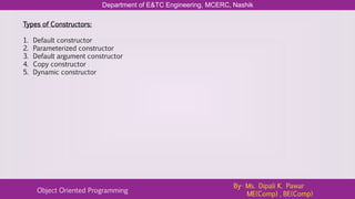 Department of E&TC Engineering, MCERC, Nashik
Object Oriented Programming
By- Ms. Dipali K. Pawar
ME(Comp) , BE(Comp)
Types of Constructors:
1. Default constructor
2. Parameterized constructor
3. Default argument constructor
4. Copy constructor
5. Dynamic constructor
 