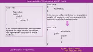 Department of E&TC Engineering, MCERC, Nashik
Object Oriented Programming
By- Ms. Dipali K. Pawar
ME(Comp) , BE(Comp)
class circle
{
float radius;
public:
circle()
{
radius = 0;
}
};
In this example, the constructor function takes no
argument, and simply initializes radius to zero.
Non-arg constructor is also called as default
constructor.
class circle
{
float radius;
};
In this example, we have not defined any constructor, so
compiler will provide an empty body constructor to the
class, which is called as default constructor.
class circle
{
float radius;
public:
circle()
{
}
};
 