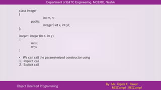 Department of E&TC Engineering, MCERC, Nashik
Object Oriented Programming
By- Ms. Dipali K. Pawar
ME(Comp) , BE(Comp)
class integer
{
int m, n;
public:
integer( int x, int y);
};
integer:: integer (int x, int y)
{
m=x;
n=y;
}
• We can call the parameterized constructor using
1. Implicit call
2. Explicit call
 
