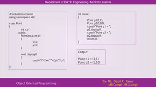 Department of E&TC Engineering, MCERC, Nashik
Object Oriented Programming
By- Ms. Dipali K. Pawar
ME(Comp) , BE(Comp)
#include<iostream>
using namespace std;
class Point
{
int x, y;
public:
Point(int a, int b)
{
x=a;
y=b;
}
void display()
{
cout<<“(”<<x<<“,”<<y<<“)n”;
}
};
int main()
{
Point p1(1,1);
Point p2(5,10);
cout<<“Point p1 = ”;
p1.display();
cout<<“Point p2 = ”;
p2.display();
return 0;
}
Output:
Point p1 = (1,1)
Point p2 = (5,10)
 