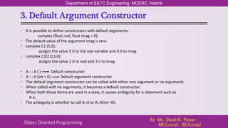 3. Default Argument Constructor
Department of E&TC Engineering, MCERC, Nashik
Object Oriented Programming
By- Ms. Dipali K. Pawar
ME(Comp) , BE(Comp)
• It is possible to define constructors with default arguments.
complex (float real, float imag = 0);
• The default value of the argument imag is zero.
• complex C1 (5.0);
assigns the value 5.0 to the real variable and 0.0 to imag.
• complex C2(2.0,3.0);
assigns the value 2.0 to real and 3.0 to imag.
• A : : A ( ) Default constructor
• A : : A (int = 0) Default argument constructor
• The default argument constructor can be called with either one argument or no arguments.
• When called with no arguments, it becomes a default constructor.
• When both these forms are used in a class, it causes ambiguity for a statement such as
A a;
• The ambiguity is whether to call A::A or A::A(int =0).
 