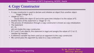 4. Copy Constructor
Department of E&TC Engineering, MCERC, Nashik
Object Oriented Programming
By- Ms. Dipali K. Pawar
ME(Comp) , BE(Comp)
• A copy constructor is used to declare and initialize an object from another object.
integer (integer & i) ;
• integer I2 ( I1 ) ;
would define the object I2 and at the same time initialize it to the values of I1.
• Another form of this statement is: integer I2 = I1;
• The process of initialization through a copy constructor is known as copy initialization.
• The statement
I2 = I1;
will not invoke the copy constructor.
• If I 1 and I 2 are objects, this statement is legal and assigns the values of I 1 to I 2,
member-by-member.
• A reference variable has been used as an argument to the copy constructor.
• We cannot pass the argument by value to a copy constructor.
 