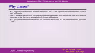 Why classes?
Department of E&TC Engineering, MCERC, Nashik
Object Oriented Programming
By- Ms. Dipali K. Pawar
ME(Comp) , BE(Comp)
 C++ supports all the features of structure defined in C, but C++ has expanded its capability further to suit its
OOP philosophy.
 In C++ structure can have both variables and functions as members. It can also declare some of its members
as private so that they can be accessed directly by external functions.
 C++ incorporates all these functionalities and extensions of structures in a new user-defined data type called
“class”.
 