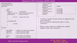 Department of E&TC Engineering, MCERC, Nashik
Object Oriented Programming
By- Ms. Dipali K. Pawar
ME(Comp) , BE(Comp)
#include<iostream>
using namespace std;
class code
{
int id;
public:
code() { } //constructor
code(int a) { id =a;} //parameterized constructor
code(code &x) //copy constructor
{
id =x.id; //copy in the value
}
void display(void)
{
cout<<id;
}
};
int main()
{
code A(100); //object A is created and initialized
code B(A); //copy constructor called
code C =A; //copy constructor called
code D; //D is created, not initialized
D=A; //copy constructed not called
cout<<“n id of A”;
A.display();
cout<<“n id of B”;
B.display();
cout<<“n id of C”;
C.display();
cout<<“n id of D”;
D.display();
return 0;
}
Output:
id of A:100
id of B:100
id of C:100
id of D:100
• A reference variable has been used as an argument to the
copy constructor.
• We cannot pass the argument by value to a copy
constructor.
• When no copy constructor is defined, the complier
supplies its own copy constructor.
 