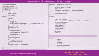 Department of E&TC Engineering, MCERC, Nashik
Object Oriented Programming
By- Ms. Dipali K. Pawar
ME(Comp) , BE(Comp)
#include<iostream>
#include<string>
using namespace std;
class String
{
char *name;
int length;
public:
String()
{
length =0;
name = new char[length+1]; /* one extra for 0 */
}
String( char *s)
{
length=strlen(s);
name=new char [length+1];
strcpy(name,s);
}
void display(void)
{
cout<<name<<endl;
}
void join(string &a .string &b) ;
};
void String :: join(String &a, String &b)
{
length=a. length +b . length;
delete name;
name=new char[length+1]; /* dynamic allocation */
strcpy(name,a.name);
strcat(name,b.name);
}
int main( )
{
char * first = “Joseph” ;
String name1(first),name2(“Louis”),name3( “Lagrange”),s1,s2;
s1.join(name1,name2);
s2.join(s1,name3);
namel.display( );
name2.display( );
name3.display( );
s1.display( );
s2.display( );
return 0;
}
Output:
Joseph
Louis
Lagrange
Joseph Louis
Joseph Louis Lagrange
 