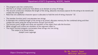 Department of E&TC Engineering, MCERC, Nashik
Object Oriented Programming
By- Ms. Dipali K. Pawar
ME(Comp) , BE(Comp)
• The program uses two constructors.
• The first is an empty constructor that allows us to declare an array of strings.
• The second constructor initializes the length of the string, alloactes necessary spaces for the string to be stored and
creates the string itself.
• Note that one additional character space is allocates to hold the end-of-string character ’0’.
• The member function join() concatenates two strings.
• It estimates the combined length of the string to be joined, allocates memory for the combined string and then
creates the same using the string functions strcpy() and strcat().
• The function join(), length and name are members of the object that calls the function.
• While a.length and a.name are members of the argument object a.
• The main() function program conctenates three strings into one string.
The output is as shown below:
Joseph Louis Lagrange
 