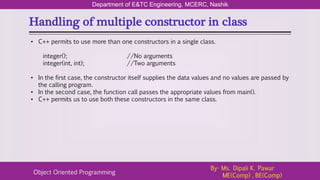 Handling of multiple constructor in class
Department of E&TC Engineering, MCERC, Nashik
Object Oriented Programming
By- Ms. Dipali K. Pawar
ME(Comp) , BE(Comp)
• C++ permits to use more than one constructors in a single class.
integer(); //No arguments
integer(int, int); //Two arguments
• In the first case, the constructor itself supplies the data values and no values are passed by
the calling program.
• In the second case, the function call passes the appropriate values from main().
• C++ permits us to use both these constructors in the same class.
 