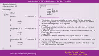 Department of E&TC Engineering, MCERC, Nashik
Object Oriented Programming
By- Ms. Dipali K. Pawar
ME(Comp) , BE(Comp)
#include<iostream>
using namespace std;
class integer
{
int m,n;
public:
integer() //constructor 1
{
m = 0;
n = 0;
}
integer(int a, int b) //constructor 2
{
m = a;
n = b;
}
integer(integer &i) //constructor 3
{
m = i.m;
n = i.n;
}
};
int main()
{
integer I1;
integer I2(20,40);
integer I3(I2);
return 0;
}
• This declares three constructors for an integer object. The first constructor
receive no arguments. The second receives two integer arguments and the third
receives one integer object as an argument.
• integer I1;
It would automatically invoke the first constructor and set m and n of I1 to zero.
• integer I2(20,40);
It would call second constructor which will initialize the data members m and n of
I2 to 20 and 40 respectively.
• integer I3(I2);
It would invoke the third constructor which copies the values of I2 into I3.
• The process of sharing the same name by two or more functions is referred to as
function overloading.
• Similarly, when more than one constructor function is defined in a class, we say
that the constructor is overloaded.
 