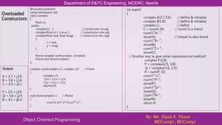 Department of E&TC Engineering, MCERC, Nashik
Object Oriented Programming
By- Ms. Dipali K. Pawar
ME(Comp) , BE(Comp)
#include<iostream>
using namespace std;
class complex
{
float x,y;
public:
complex() { } //constructor no arg
complex(float a) { x=y=a; } //constructor-one arg
complex(float real, float imag) //constructor-two args
{
x = real;
y = imag;
}
friend complex sum(complex, complex);
friend void show(complex) ;
};
complex sum(complex c1, complex c2) //friend
{
complex c3;
c3.x = c1.x + c2.x;
c3.y = c1.y + c2.y;
return(c3);
}
void show(complex c) //friend
{
cout<<c.x<<“+j”<<c.y<<“n”;
}
Overloaded
Constructors:
int main()
{
complex A(2.7,3.5); //define & initialize
complex B(1.6); //define & initialize
complex C; //define
C = sum(A, B); //sum() is a friend
cout<<“A= ”;
show(A); //show() is also friend
cout<<“B= ”;
show(B);
cout<<“C= ”;
show(C);
//Another way to give initial values(second method)
complex P,Q,R;
P = complex(2.5, 3.9);
Q = complex(1.6, 2.5);
R = sum(P, Q);
cout<<“n”;
cout<<“P=”;
show(P);
cout<<“Q=”;
show(Q);
cout<<“R=”;
show(R);
return 0;
}
Output:
A = 2.7 + j3.5
B = 1.6 + j1.6
C = 4.3 + j5.1
P = 2.5 + j3.9
Q = 1.6 + j2.5
R = 4.1 + j6.4
 