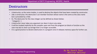 Destructors
Department of E&TC Engineering, MCERC, Nashik
Object Oriented Programming
By- Ms. Dipali K. Pawar
ME(Comp) , BE(Comp)
• A destructor, as the name implies, is used to destroy the objects that have been created by constructor.
• Like a constructor, the destructor is an member function whose name is the same as the class name
but is preceded by a tilde.
• Ex. The destructor for the class integer can be defined as shown below:
~integer() { }
• A destructor never takes any argument nor does it return any value.
• It will be invoked implicitly by the compiler upon exit from the program (or block or function as the
case may be) to clean up storage that is no longer accessible.
• It is a good practice to declare destructors in a program since it releases memory space for further use.
 