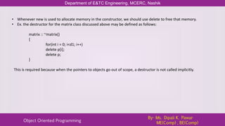 Department of E&TC Engineering, MCERC, Nashik
Object Oriented Programming
By- Ms. Dipali K. Pawar
ME(Comp) , BE(Comp)
• Whenever new is used to allocate memory in the constructor, we should use delete to free that memory.
• Ex. the destructor for the matrix class discussed above may be defined as follows:
matrix :: ~matrix()
{
for(int i = 0; i<d1; i++)
delete p[i];
delete p;
}
This is required because when the pointers to objects go out of scope, a destructor is not called implicitly.
 
