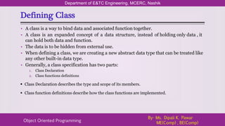 Defining Class
Department of E&TC Engineering, MCERC, Nashik
Object Oriented Programming
By- Ms. Dipali K. Pawar
ME(Comp) , BE(Comp)
• A class is a way to bind data and associated function together.
• A class is an expanded concept of a data structure, instead of holding only data , it
can hold both data and function.
• The data is to be hidden from external use.
• When defining a class, we are creating a new abstract data type that can be treated like
any other built-in data type.
• Generally, a class specification has two parts:
1. Class Declaration
2. Class functions definitions
 Class Declaration describes the type and scope of its members.
 Class function definitions describe how the class functions are implemented.
 