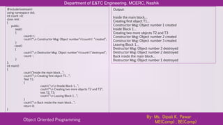 Department of E&TC Engineering, MCERC, Nashik
Object Oriented Programming
By- Ms. Dipali K. Pawar
ME(Comp) , BE(Comp)
#include<iostream>
using namespace std;
int count =0;
class test
{
public:
test()
{
count++;
cout<<“n Constructor Msg: Object number”<<count<< “created”;
}
~test()
{
cout<<“n Destructor Msg: Object number”<<count<<“destroyed”;
count--;
}
};
int main()
{
cout<<“Inside the main block…”;
cout<<“n Creating first object T1…”;
Test T1;
{
cout<<“nn Inside Block 1…”;
cout<<“n Creating two more objects T2 and T3”;
test T2, T3;
cout<<“n Leaving Block 1…”;
}
cout<<“n Back inside the main block…”;
return 0;
}
Output:
Inside the main block…
Creating first object T1…
Constructor Msg: Object number 1 created
Inside Block 1…
Creating two more objects T2 and T3
Constructor Msg: Object number 2 created
Constructor Msg: Object number 3 created
Leaving Block 1…
Destructor Msg: Object number 3 destroyed
Destructor Msg: Object number 2 destroyed
Back inside the main block…
Destructor Msg: Object number 1 destroyed
 