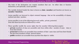 • The body of the declaration can contain members that can be either data or function
declaration, and optionally access specifier.
• The variable declared inside the class is known as data member and function are known as
member functions.
• Access specifier are keyword in object oriented language that set the accessibility of classes,
method and other member.
• Access specifier is one of the following keyword: public, private, protected.
Note that these keywords are followed by a colon.
• These specifier modify the access rights that the member following them acquire:
 private members of class are accessible only from within other member of same class or
from their friends.
 protected members are accessible form members of their same class and from their friends
but also from members of their derived classes.
 public members are accessible from anywhere the object is visible.
Department of E&TC Engineering, MCERC, Nashik
Object Oriented Programming
By- Ms. Dipali K. Pawar
ME(Comp) , BE(Comp)
 