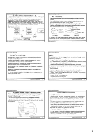 Object Oriented Programming                                                                               Object Oriented Programming

              The Unified (Software Development) Process - UP
  A software development process describes an approach to building, deploying, and                                   What is programming?
  possibly maintaining software.                                                                               Like any human language, a programming language provides a way to express
  The Unified Process is a popular iterative software development process for                                  concepts.
  building object-oriented systems. It promotes several best practices.
  • Iterative: Development is organized into a series of short, fixed-length (for                              Program development involves creating models of real world situations and
  example, three-week) mini-projects called iterations; the outcome of each is a                               building computer programs based on these models.
  tested, integrated, and executable partial system. Each iteration includes its own                           Computer programs describe the method of implementing the model.
  requirements analysis, design, implementation, and testing activities.
  • Incremental, evolutionary                                                                                  Computer programs may contain computer world representations of the things
  • Risk-driven                                                                                                that constitute the solutions of real world problems.
                         Requirements                 Requirements
                             Analysis                    Analysis                                                                             Abstraction                Programming Language
                                          Time                                             The system
                                                          Design                                                       Problem                Modeling            Implementation
                              Design                                                          grows
                                                                                          incrementally                Space                                                                Solution Space
                          Implement.                   Implement
                                Test                       Test
                                                                                                                       REAL WORLD                           PROGRAMMER          COMPUTER
                                         Prod.                            Product
                                                                                                            If successful, the object-oriented way will be significantly easier, more flexible,
                     An iteration step
                                                 Iterations are                                             and efficient than the alternatives as problems grow larger and more complex.
                     4 weeks for example         Fixed in length.
 http://www.faculty.itu.edu.tr/buzluca                              ©1999-2010 Dr. Feza BUZLUCA    1.7     http://www.faculty.itu.edu.tr/buzluca                            ©1999-2010 Dr. Feza BUZLUCA    1.8
 http://www.buzluca.info                                                                                   http://www.buzluca.info




Object Oriented Programming                                                                               Object Oriented Programming


           Learning a Programming Language                                                                Why C++:
                                                                                                          The main objective of this course is not to teach a programming language, however
   Knowledge about grammar rules (syntax) of a programming language is not
                                                                                                           examples are given in C++ .
   enough to write “good” programs.
                                                                                                          • C++ supports object-orientation and generic programming
   The most important thing to do when learning programming is to focus on
   concepts and not get lost in language-technical details.                                               • C++ is used by hundreds of thousands of programmers in every application domain.
                                                                                                             - This use is supported by hundreds of libraries,
   Design techniques are far more important than an understanding of details;
   that understanding comes with time and practice.                                                          - hundreds of textbooks, several technical journals, many conferences.
                                                                                                          • C++ programmers can easily adapt to other object oriented programming languages
   Before the rules of the programming language, the programming scheme must
                                                                                                            such as Java or C#
   be understood.
                                                                                                          • Application domain:
   Be aware of programming standards and use compilers, which support the
                                                                                                            - Systems programming: Operating systems, device drivers. Here, direct
   most current one.
                                                                                                            manipulation of hardware under real-time constraints are important.
   For this course, use the compilers, which support the C++ standard, ISO/IEC                               - Banking, trading, insurance: Maintainability, ease of extension, ease of testing
   14882 (1998, revised 2003).                                                                              and reliability are important.
                                                                                                             - Graphics and user interface programs
                                                                                                             - Computer Communication Programs

 http://www.faculty.itu.edu.tr/buzluca                              ©1999-2010 Dr. Feza BUZLUCA    1.9     http://www.faculty.itu.edu.tr/buzluca                            ©1999-2010 Dr. Feza BUZLUCA   1.10
 http://www.buzluca.info                                                                                   http://www.buzluca.info




Object Oriented Programming                                                                               Object Oriented Programming

                       An Obsolete Technique: Procedural Programming Technique                                                            Problems with Procedural Programming
    •Pascal, C, BASIC, Fortran, and similar traditional programming languages are
    procedural languages. That is, each statement in the language tells the                                   • Data Is Undervalued
    computer to do something.                                                                                 • Data is, after all, the reason for a program’s existence. The important parts
    • In a procedural language, the emphasis is on doing things (functions).                                  of a program about a school for example, are not functions that display the
    •A program is divided into functions and—ideally, at least—each function has a                            data or functions that checks for correct input; they are student, teacher
    clearly defined purpose and a clearly defined interface to the other functions                            data.
    in the program.                                                                                           • Procedural programs (functions and data structures) don’t model the real
                           Main program             Functions
                                                                                                              world very well. The real world does not consist of functions.
                                                                                                              • Global data can be corrupted by functions that have no business changing it.
                                                                                                              • To add new data items, all the functions that access the data must be
                                                                                                              modified so that they can also access these new items.
                                                                                                              • Creating new data types is difficult.

                                                                                                               It is also possible to write good programs by using procedural programming (C
                                                                                                               programs). But object-oriented programming offers programmers many
                                                  SHARED                                                       advantages, to enable them to write high-quality programs.
                                                 (GLOBAL)
                                                   DATA
 http://www.faculty.itu.edu.tr/buzluca                              ©1999-2010 Dr. Feza BUZLUCA   1.11     http://www.faculty.itu.edu.tr/buzluca                            ©1999-2010 Dr. Feza BUZLUCA   1.12
 http://www.buzluca.info                                                                                   http://www.buzluca.info




                                                                                                                                                                                                                 2
 