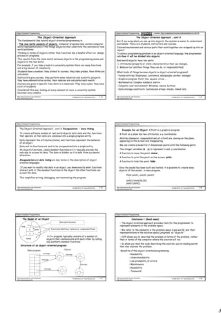 Object Oriented Programming                                                                                        Object Oriented Programming                  License: http://creativecommons.org/licenses/by-nc-nd/3.0/

                                The Object-Oriented Approach                                                                                      The Object-Oriented Approach , cont'd
 The fundamental idea behind object-oriented programming is:                                                        But if you wrap what you see up into objects, the system is easier to understand
 • The real world consists of objects. Computer programs may contain computer                                       and handle. There are students, instructors and courses.
 world representations of the things (objects) that constitute the solutions of real                                Internal mechanisms and various parts that work together are wrapped up into an
 world problems.                                                                                                    object.
 Thinking in terms of objects rather than functions has a helpful effect on design                                  To solve a programming problem in an object-oriented language, the programmer
 process of programs.                                                                                               asks how it will be divided into objects.
 This results from the close match between objects in the programming sense and
                                                                                                                    Real world objects have two parts:
 objects in the real world.
                                                                                                                    1. Attributes (property or state :characteristics that can change),
 For example, if you take a look at a university system there are many functions
 and a big amount of complexity.                                                                                    2. Behavior (or abilities :things they can do, or responsibilities).
 Students have a number, they attend to courses, they take grades, their GPAs are                                   What kinds of things become objects in object-oriented programs?
 calculated.
                                                                                                                    • Human entities: Employees, customers, salespeople, worker, manager
 Instructors give courses, they perform some industrial and scientific projects,
                                                                                                                    • Graphics program: Point, line, square, circle, ...
 they have administrative duties, their salaries are calculated each month.
                                                                                                                    • Mathematics: Complex numbers, matrix
 Courses are given in specific time slots in a classroom. They have a plan, they have
 a list of students.                                                                                                • Computer user environment: Windows, menus, buttons
 Considered this way, looking at every element at once, a university system                                         • Data-storage constructs: Customized arrays, stacks, linked lists
 becomes very complex.
 http://www.faculty.itu.edu.tr/buzluca                                        ©1999-2010 Dr. Feza BUZLUCA   1.13    http://www.faculty.itu.edu.tr/buzluca                              ©1999-2010 Dr. Feza BUZLUCA       1.14
 http://www.buzluca.info                                                                                            http://www.buzluca.info




Object Oriented Programming                                                                                        Object Oriented Programming

    The Object-Oriented Approach , cont'd: Encapsulation - Data Hiding
                                                                                                                            Example for an Object: A Point in a graphics program
    To create software models of real world objects both data and the functions                                         A Point on a plane has two attributes; x-y coordinates.
    that operate on that data are combined into a single program entity.
                                                                                                                        Abilities (behavior, responsibilities) of a Point are, moving on the plane,
    Data represent the attributes (state), and functions represent the behavior                                         appearing on the screen and disappearing.
    of an object.
                                                                                                                        We can create a model for 2 dimensional points with the following parts:
    Data and its functions are said to be encapsulated into a single entity.
    An object’s functions, called member functions in C++ typically provide the                                         Two integer variables (x , y) to represent x and y coordinates
    only way to access its data. The data is hidden, so it is safe from accidental                                      A function to move the point: move ,
    alteration.
                                                                                                                        A function to print the point on the screen: print ,
    Encapsulation and data hiding are key terms in the description of object-
                                                                                                                        A function to hide the point: hide .
    oriented languages.

     If you want to modify the data in an object, you know exactly what functions                                      Once the model has been built and tested, it is possible to create many
    interact with it: the member functions in the object. No other functions can                                       objects of this model , in main program.
    access the data.
                                                                                                                                   Point point1, point2, point3;
    This simplifies writing, debugging, and maintaining the program.                                                                  :
                                                                                                                                   point1.move(50,30);
                                                                                                                                   point1.print();
 http://www.faculty.itu.edu.tr/buzluca                                        ©1999-2010 Dr. Feza BUZLUCA   1.15    http://www.faculty.itu.edu.tr/buzluca                              ©1999-2010 Dr. Feza BUZLUCA       1.16
 http://www.buzluca.info                                                                                            http://www.buzluca.info




Object Oriented Programming                                                                                        Object Oriented Programming

        The Model of an Object                                                                                                             Conclusion 1 (Good news)
                                                             Data (attributes)                                          • The object-oriented approach provides tools for the programmer to
       hide                                                                                                             represent elements in the problem space.
                   x        print                   Functions (abilities, behaviors, responsibilities)                  • We refer to the elements in the problem space (real world) and their
                   y                                                                                                    representations in the solution space (program) as “objects.”
                                              A C++ program typically consists of a number of                           • OOP allows you to describe the problem in terms of the problem, rather
              move                           objects that communicate with each other by calling                        than in terms of the computer where the solution will run.
                                             one another’s member functions.
                                                                                                                        • So when you read the code describing the solution, you’re reading words
      Structure of an object-oriented program:                                                                          that also express the problem.
                Main program                                      Objects
                                                                                                                        •Benefits of the object-oriented programming:
                                          message                                                                               - Readability
                                                                    message
                                                                                                                                - Understandability
                                         message
                                                                                                                                - Low probability of errors
                                                                                       message                                  - Maintenance
                                           message                                                                              - Reusability
                                                                                                                                - Teamwork

 http://www.faculty.itu.edu.tr/buzluca                                        ©1999-2010 Dr. Feza BUZLUCA   1.17    http://www.faculty.itu.edu.tr/buzluca                              ©1999-2010 Dr. Feza BUZLUCA       1.18
 http://www.buzluca.info                                                                                            http://www.buzluca.info




                                                                                                                                                                                                                                3
 