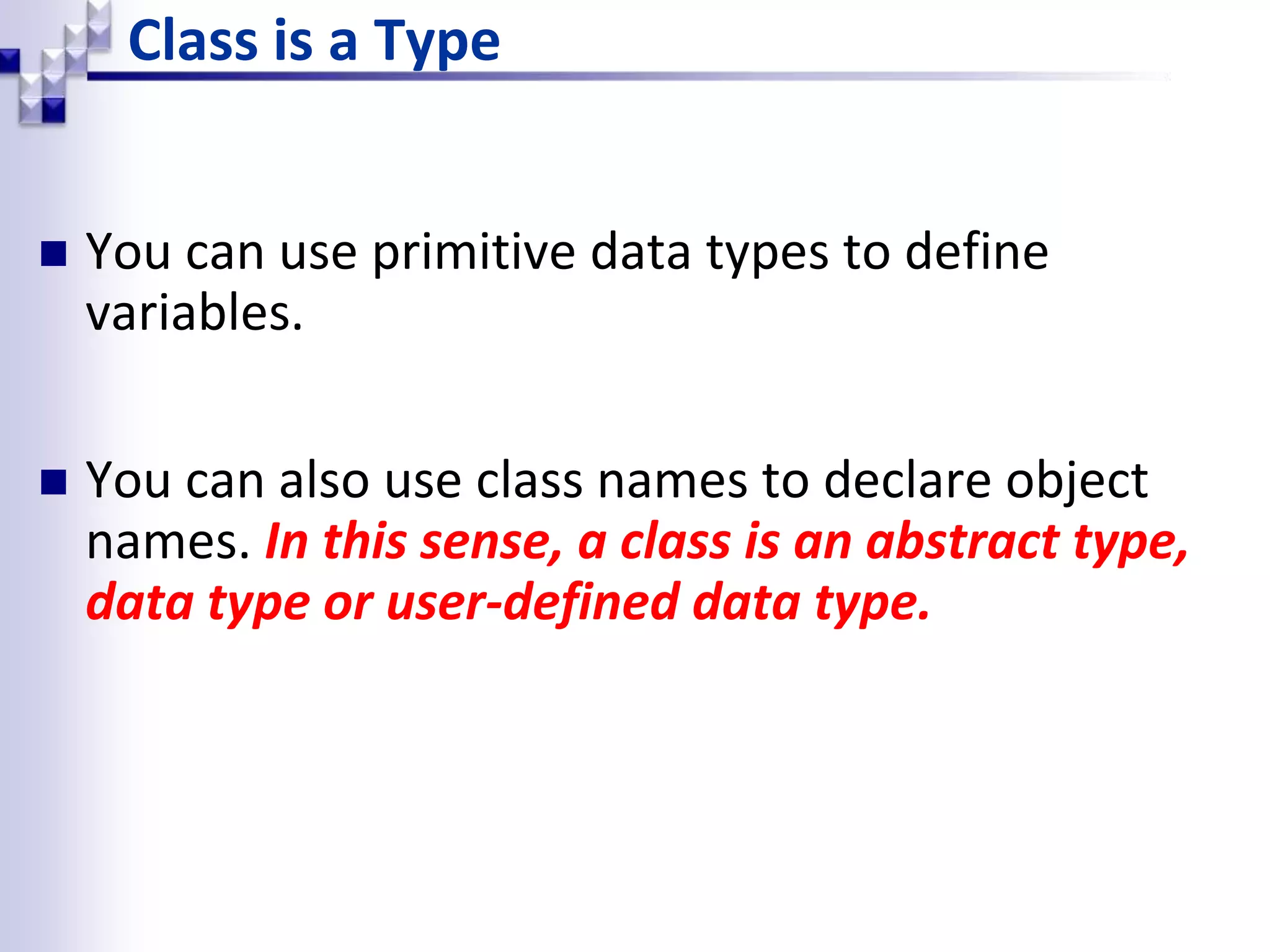 Class is a Type  You can use primitive data types to define variables.  You can also use class names to declare object names. In this sense, a class is an abstract type, data type or user-defined data type. 