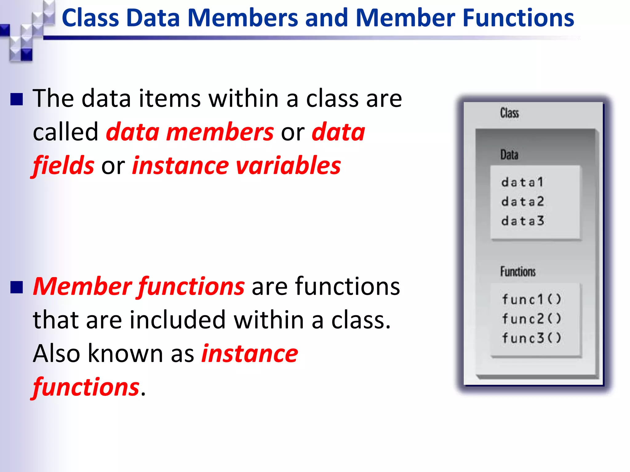 Class Data Members and Member Functions  The data items within a class are called data members or data fields or instance variables  Member functions are functions that are included within a class. Also known as instance functions. 
