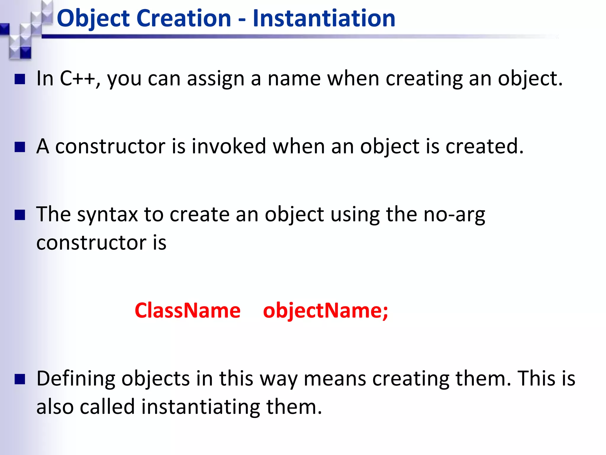 Object Creation - Instantiation  In C++, you can assign a name when creating an object.  A constructor is invoked when an object is created.  The syntax to create an object using the no-arg constructor is ClassName objectName;  Defining objects in this way means creating them. This is also called instantiating them. 