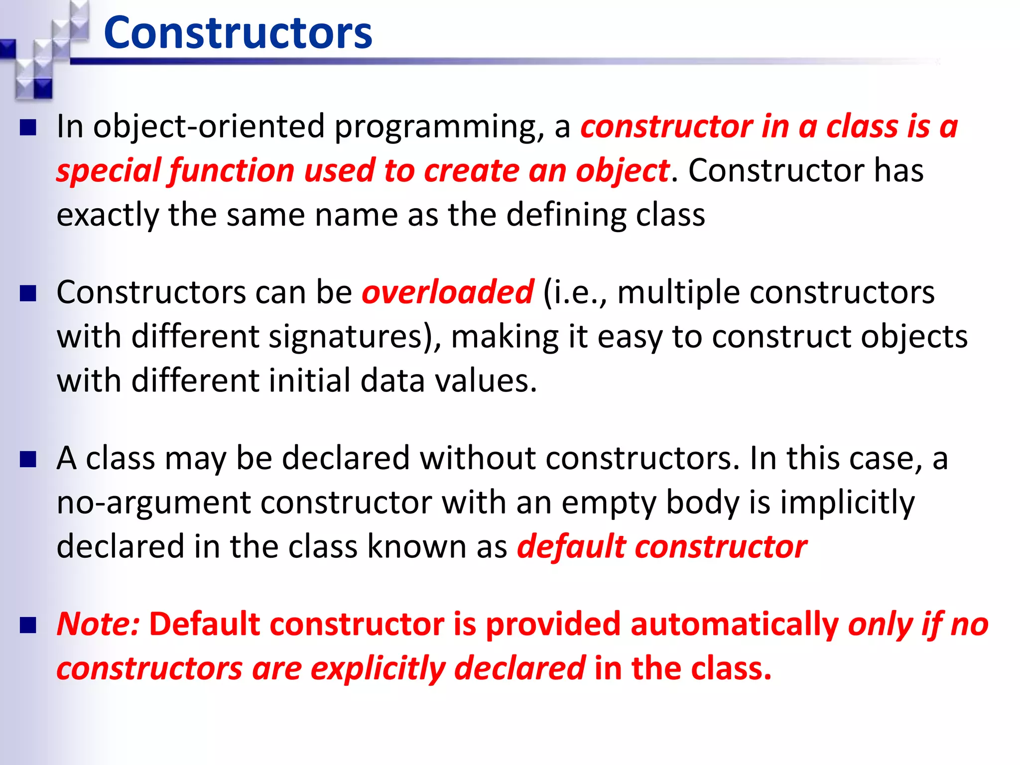 Constructors  In object-oriented programming, a constructor in a class is a special function used to create an object. Constructor has exactly the same name as the defining class  Constructors can be overloaded (i.e., multiple constructors with different signatures), making it easy to construct objects with different initial data values.  A class may be declared without constructors. In this case, a no-argument constructor with an empty body is implicitly declared in the class known as default constructor  Note: Default constructor is provided automatically only if no constructors are explicitly declared in the class. 
