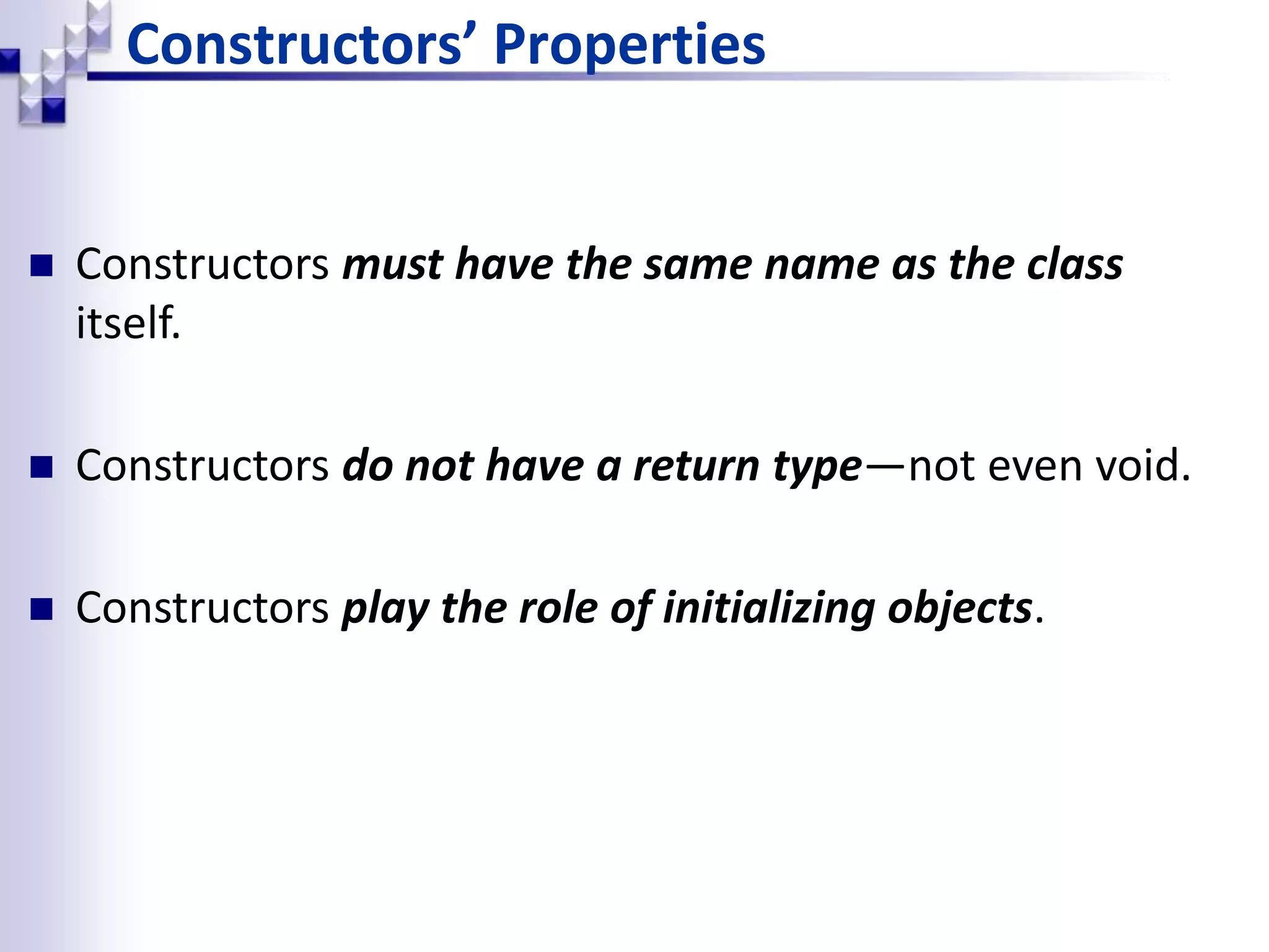 Constructors’ Properties  Constructors must have the same name as the class itself.  Constructors do not have a return type—not even void.  Constructors play the role of initializing objects. 