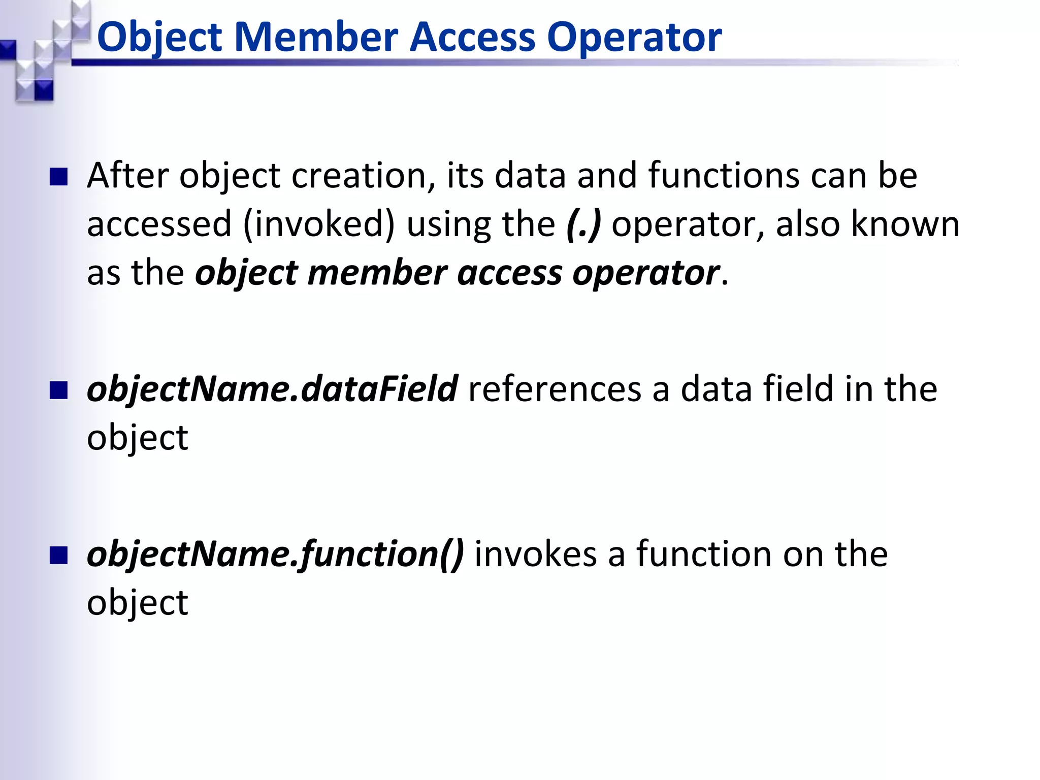 Object Member Access Operator  After object creation, its data and functions can be accessed (invoked) using the (.) operator, also known as the object member access operator.  objectName.dataField references a data field in the object  objectName.function() invokes a function on the object 