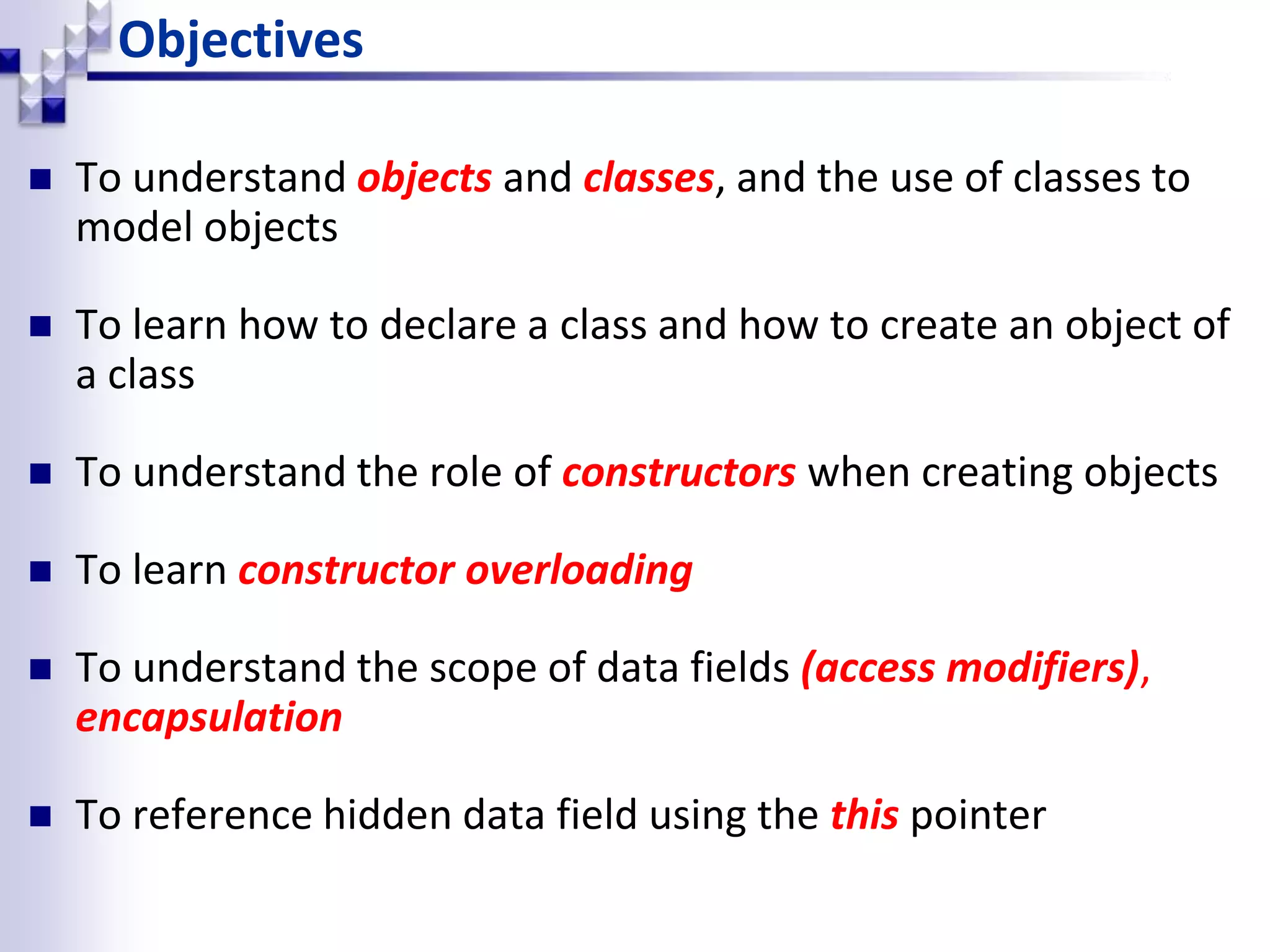 Objectives  To understand objects and classes, and the use of classes to model objects  To learn how to declare a class and how to create an object of a class  To understand the role of constructors when creating objects  To learn constructor overloading  To understand the scope of data fields (access modifiers), encapsulation  To reference hidden data field using the this pointer 