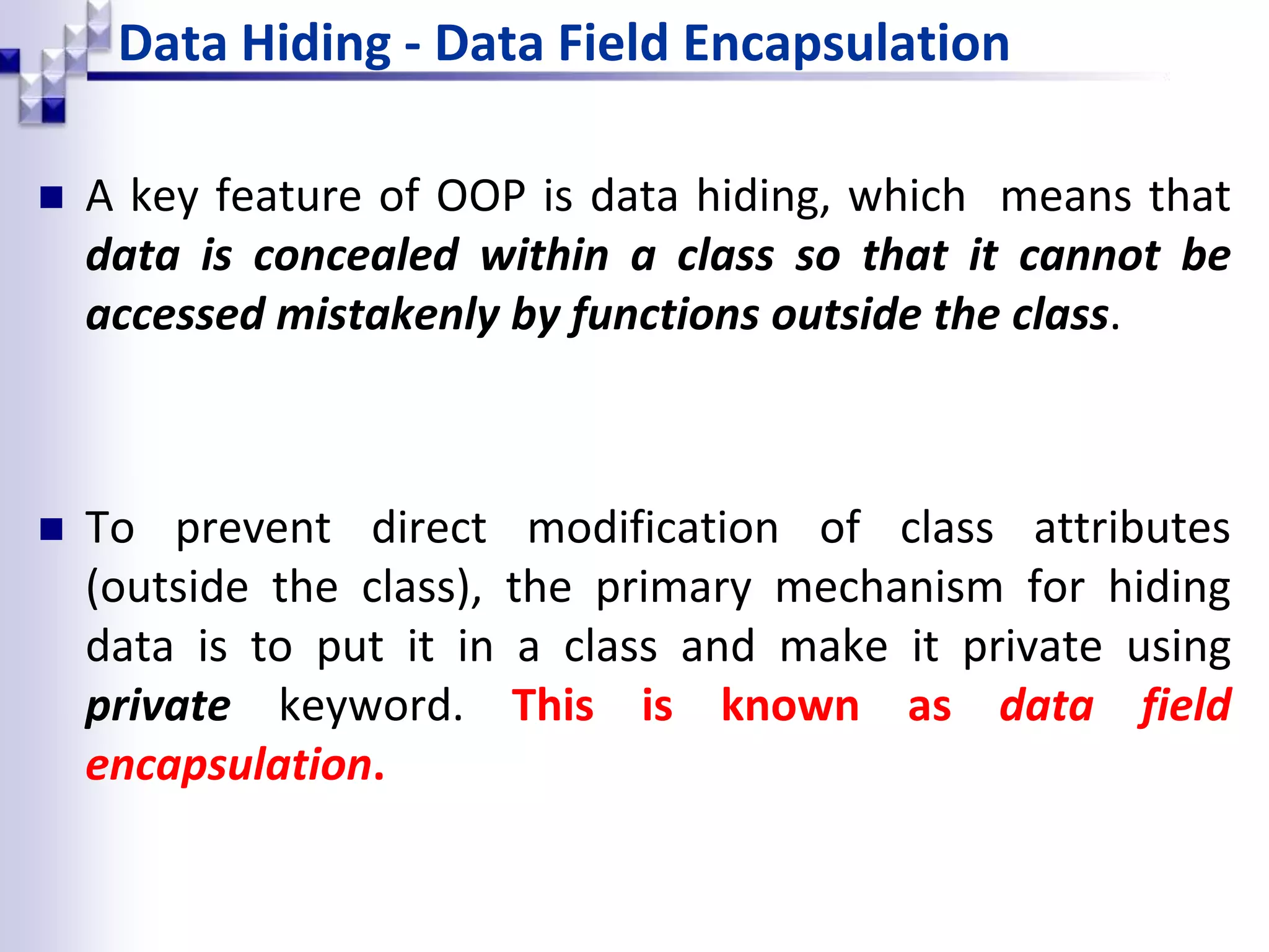 Data Hiding - Data Field Encapsulation  A key feature of OOP is data hiding, which means that data is concealed within a class so that it cannot be accessed mistakenly by functions outside the class.  To prevent direct modification of class attributes (outside the class), the primary mechanism for hiding data is to put it in a class and make it private using private keyword. This is known as data field encapsulation. 